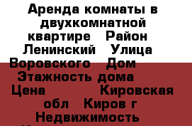 Аренда комнаты в двухкомнатной квартире › Район ­ Ленинский › Улица ­ Воровского › Дом ­ 104 › Этажность дома ­ 12 › Цена ­ 4 500 - Кировская обл., Киров г. Недвижимость » Квартиры аренда   . Кировская обл.,Киров г.